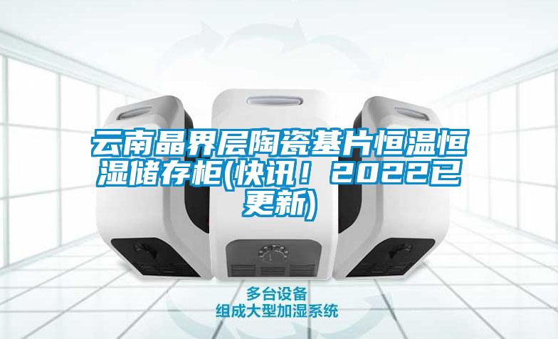云南晶界層陶瓷基片恒溫恒濕儲存柜(快訊！2022已更新)