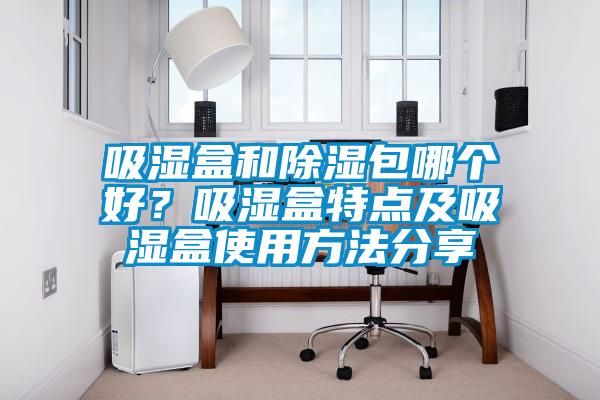 吸濕盒和除濕包哪個(gè)好？吸濕盒特點(diǎn)及吸濕盒使用方法分享